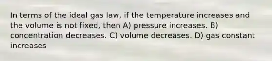 In terms of the ideal gas law, if the temperature increases and the volume is not fixed, then A) pressure increases. B) concentration decreases. C) volume decreases. D) gas constant increases