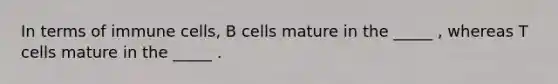 In terms of immune cells, B cells mature in the _____ , whereas T cells mature in the _____ .