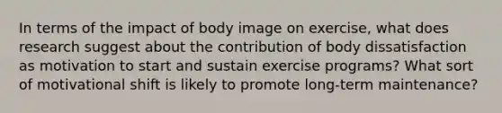 In terms of the impact of body image on exercise, what does research suggest about the contribution of body dissatisfaction as motivation to start and sustain exercise programs? What sort of motivational shift is likely to promote long-term maintenance?