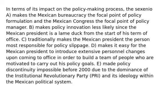 In terms of its impact on the policy-making process, the sexenio A) makes the Mexican bureaucracy the focal point of policy formulation and the Mexican Congress the focal point of policy manager. B) makes policy innovation less likely since the Mexican president is a lame duck from the start of his term of office. C) traditionally makes the Mexican president the person most responsible for policy slippage. D) makes it easy for the Mexican president to introduce extensive personnel changes upon coming to office in order to build a team of people who are motivated to carry out his policy goals. E) made policy discontinuity impossible before 2000 due to the dominance of the Institutional Revolutionary Party (PRI) and its ideology within the Mexican political system.