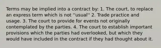 Terms may be implied into a contract by: 1. The court, to replace an express term which is not ''usual'' 2. Trade practice and usage. 3. The court to provide for events not originally contemplated by the parties. 4. The court to establish important provisions which the parties had overlooked, but which they would have included in the contract if they had thought about it.