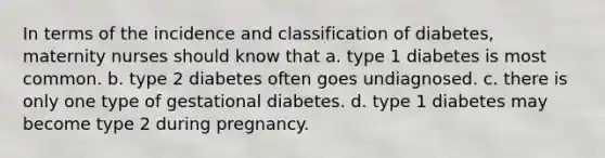 In terms of the incidence and classification of diabetes, maternity nurses should know that a. type 1 diabetes is most common. b. type 2 diabetes often goes undiagnosed. c. there is only one type of gestational diabetes. d. type 1 diabetes may become type 2 during pregnancy.