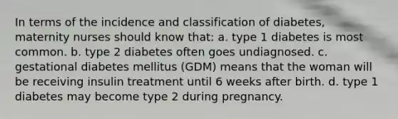 In terms of the incidence and classification of diabetes, maternity nurses should know that: a. type 1 diabetes is most common. b. type 2 diabetes often goes undiagnosed. c. gestational diabetes mellitus (GDM) means that the woman will be receiving insulin treatment until 6 weeks after birth. d. type 1 diabetes may become type 2 during pregnancy.