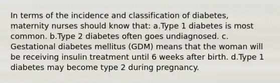 In terms of the incidence and classification of diabetes, maternity nurses should know that: a.Type 1 diabetes is most common. b.Type 2 diabetes often goes undiagnosed. c. Gestational diabetes mellitus (GDM) means that the woman will be receiving insulin treatment until 6 weeks after birth. d.Type 1 diabetes may become type 2 during pregnancy.