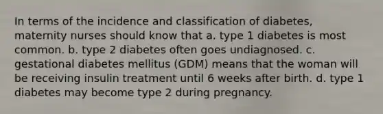 In terms of the incidence and classification of diabetes, maternity nurses should know that a. type 1 diabetes is most common. b. type 2 diabetes often goes undiagnosed. c. gestational diabetes mellitus (GDM) means that the woman will be receiving insulin treatment until 6 weeks after birth. d. type 1 diabetes may become type 2 during pregnancy.