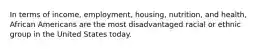 In terms of income, employment, housing, nutrition, and health, African Americans are the most disadvantaged racial or ethnic group in the United States today.