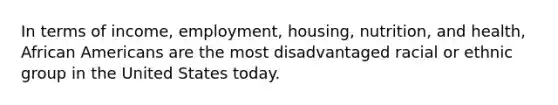 In terms of income, employment, housing, nutrition, and health, African Americans are the most disadvantaged racial or ethnic group in the United States today.