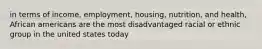 in terms of income, employment, housing, nutrition, and health, African americans are the most disadvantaged racial or ethnic group in the united states today