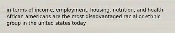 in terms of income, employment, housing, nutrition, and health, African americans are the most disadvantaged racial or ethnic group in the united states today