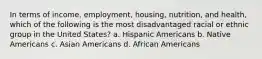 In terms of income, employment, housing, nutrition, and health, which of the following is the most disadvantaged racial or ethnic group in the United States?​ a. ​Hispanic Americans b. ​Native Americans c. ​Asian Americans d. ​African Americans