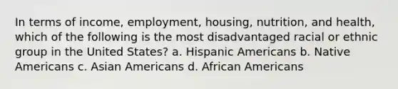 In terms of income, employment, housing, nutrition, and health, which of the following is the most disadvantaged racial or ethnic group in the United States?​ a. ​Hispanic Americans b. ​Native Americans c. ​Asian Americans d. ​African Americans