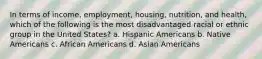 In terms of income, employment, housing, nutrition, and health, which of the following is the most disadvantaged racial or ethnic group in the United States? a. Hispanic Americans b. Native Americans c. African Americans d. Asian Americans