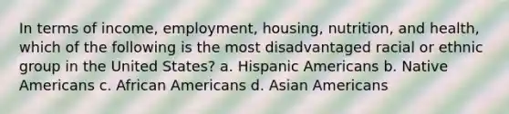 In terms of income, employment, housing, nutrition, and health, which of the following is the most disadvantaged racial or ethnic group in the United States? a. Hispanic Americans b. Native Americans c. African Americans d. Asian Americans