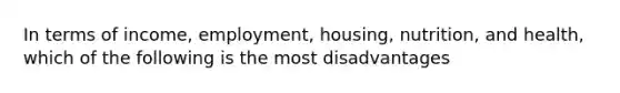 In terms of income, employment, housing, nutrition, and health, which of the following is the most disadvantages