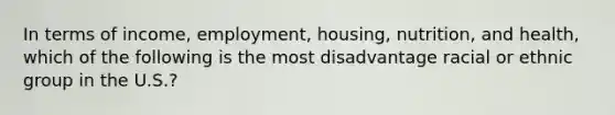 In terms of income, employment, housing, nutrition, and health, which of the following is the most disadvantage racial or ethnic group in the U.S.?