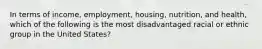 In terms of income, employment, housing, nutrition, and health, which of the following is the most disadvantaged racial or ethnic group in the United States?​