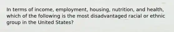 In terms of income, employment, housing, nutrition, and health, which of the following is the most disadvantaged racial or ethnic group in the United States?​