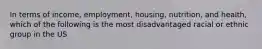 In terms of income, employment, housing, nutrition, and health, which of the following is the most disadvantaged racial or ethnic group in the US