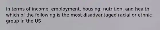 In terms of income, employment, housing, nutrition, and health, which of the following is the most disadvantaged racial or ethnic group in the US