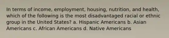 In terms of income, employment, housing, nutrition, and health, which of the following is the most disadvantaged racial or ethnic group in the United States?​ a. ​Hispanic Americans b. ​Asian Americans c. ​African Americans d. ​Native Americans