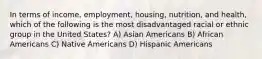 In terms of income, employment, housing, nutrition, and health, which of the following is the most disadvantaged racial or ethnic group in the United States?​ A) ​Asian Americans B) ​African Americans C) ​Native Americans D) ​Hispanic Americans