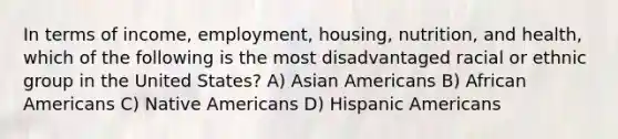 In terms of income, employment, housing, nutrition, and health, which of the following is the most disadvantaged racial or ethnic group in the United States?​ A) ​Asian Americans B) ​African Americans C) ​Native Americans D) ​Hispanic Americans