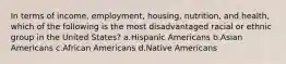 In terms of income, employment, housing, nutrition, and health, which of the following is the most disadvantaged racial or ethnic group in the United States?​ a.​Hispanic Americans b.​Asian Americans c.​African Americans d.​Native Americans