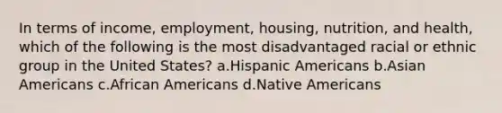 In terms of income, employment, housing, nutrition, and health, which of the following is the most disadvantaged racial or ethnic group in the United States?​ a.​Hispanic Americans b.​Asian Americans c.​African Americans d.​Native Americans