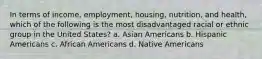 In terms of income, employment, housing, nutrition, and health, which of the following is the most disadvantaged racial or ethnic group in the United States?​ a. ​Asian Americans b. ​Hispanic Americans c. ​African Americans d. ​Native Americans