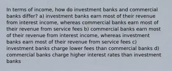 In terms of income, how do investment banks and commercial banks differ? a) investment banks earn most of their revenue from interest income, whereas commercial banks earn most of their revenue from service fees b) commercial banks earn most of their revenue from interest income, whereas investment banks earn most of their revenue from service fees c) investment banks charge lower fees than commercial banks d) commercial banks charge higher interest rates than investment banks