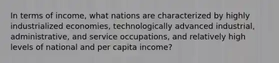 In terms of income, what nations are characterized by highly industrialized economies, technologically advanced industrial, administrative, and service occupations, and relatively high levels of national and per capita income?