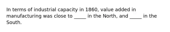 In terms of industrial capacity in 1860, value added in manufacturing was close to _____ in the North, and _____ in the South.