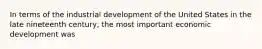 In terms of the industrial development of the United States in the late nineteenth century, the most important economic development was