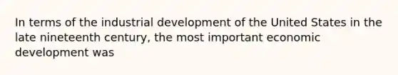 In terms of the industrial development of the United States in the late nineteenth century, the most important economic development was