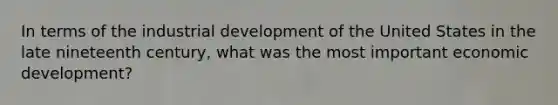 In terms of the industrial development of the United States in the late nineteenth century, what was the most important economic development?