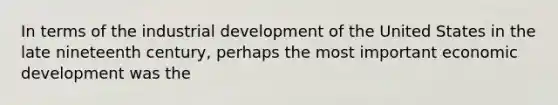 In terms of the industrial development of the United States in the late nineteenth century, perhaps the most important economic development was the