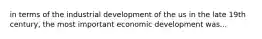 in terms of the industrial development of the us in the late 19th century, the most important economic development was...