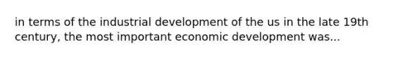 in terms of the industrial development of the us in the late 19th century, the most important economic development was...