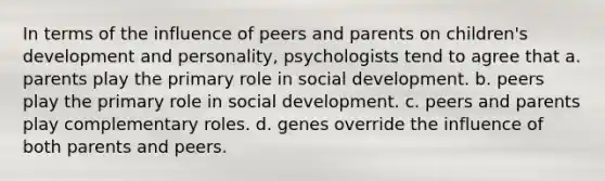 In terms of the influence of peers and parents on children's development and personality, psychologists tend to agree that a. parents play the primary role in social development. b. peers play the primary role in social development. c. peers and parents play complementary roles. d. genes override the influence of both parents and peers.