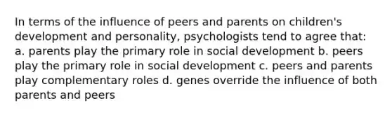 In terms of the influence of peers and parents on children's development and personality, psychologists tend to agree that: a. parents play the primary role in social development b. peers play the primary role in social development c. peers and parents play complementary roles d. genes override the influence of both parents and peers