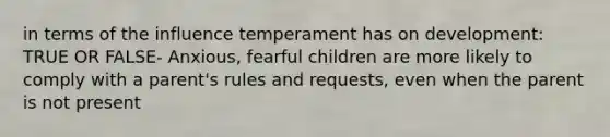 in terms of the influence temperament has on development: TRUE OR FALSE- Anxious, fearful children are more likely to comply with a parent's rules and requests, even when the parent is not present