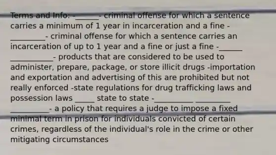 Terms and Info: -______- criminal offense for which a sentence carries a minimum of 1 year in incarceration and a fine -_________- criminal offense for which a sentence carries an incarceration of up to 1 year and a fine or just a fine -______ ___________- products that are considered to be used to administer, prepare, package, or store illicit drugs -importation and exportation and advertising of this are prohibited but not really enforced -state regulations for drug trafficking laws and possession laws _____ state to state -__________ _________ __________- a policy that requires a judge to impose a fixed minimal term in prison for individuals convicted of certain crimes, regardless of the individual's role in the crime or other mitigating circumstances