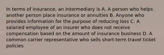 In terms of insurance, an intermediary is A. A person who helps another person place insurance or annuities B. Anyone who provides information for the purpose of reducing loss C. A salaried employee of an insurer who does not receive compensation based on the amount of insurance business D. A common carrier representative who sells short-term travel ticket policies