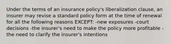 Under the terms of an insurance policy's liberalization clause, an insurer may revise a standard policy form at the time of renewal for all the following reasons EXCEPT: -new exposures -court decisions -the insurer's need to make the policy more profitable -the need to clarify the insurer's intentions