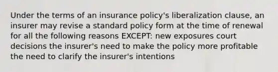 Under the terms of an insurance policy's liberalization clause, an insurer may revise a standard policy form at the time of renewal for all the following reasons EXCEPT: new exposures court decisions the insurer's need to make the policy more profitable the need to clarify the insurer's intentions