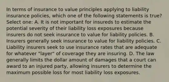 In terms of insurance to value principles applying to liability insurance policies, which one of the following statements is true? Select one: A. It is not important for insureds to estimate the potential severity of their liability loss exposures because insurers do not seek insurance to value for liability policies. B. Insurers generally seek insurance to value for liability policies. C. Liability insurers seek to use insurance rates that are adequate for whatever "layer" of coverage they are insuring. D. The law generally limits the dollar amount of damages that a court can award to an injured party, allowing insurers to determine the maximum possible loss for most liability loss exposures.