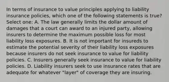 In terms of insurance to value principles applying to liability insurance policies, which one of the following statements is true? Select one: A. The law generally limits the dollar amount of damages that a court can award to an injured party, allowing insurers to determine the maximum possible loss for most liability loss exposures. B. It is not important for insureds to estimate the potential severity of their liability loss exposures because insurers do not seek insurance to value for liability policies. C. Insurers generally seek insurance to value for liability policies. D. Liability insurers seek to use insurance rates that are adequate for whatever "layer" of coverage they are insuring.