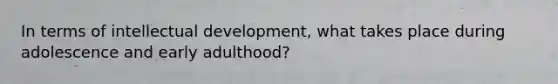 In terms of intellectual development, what takes place during adolescence and early adulthood?