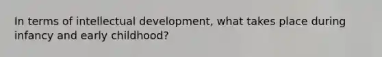 In terms of intellectual development, what takes place during infancy and early childhood?