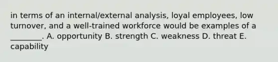 in terms of an​ internal/external analysis, loyal​ employees, low​ turnover, and a​ well-trained workforce would be examples of a​ ________. A. opportunity B. strength C. weakness D. threat E. capability